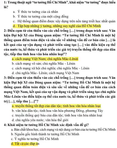 1: Trong thuật ngữ "tư tưởng Hồ Chí Minh", khái niệm *tư tưởng" được hiểu
là?
a. Ý thức tư tưởng của cá nhân
b. Ý thức tư tưởng của một cộng đồng
c. Hệ thống quan điểm được xây dựng trên nền tảng triết học nhất quán
d. Tập hợp những ý tưởng, những suy nghĩ của Hồ Chí Minh
2: Điền cụm từ còn thiếu vào các chỗ trống [...] trong đoạn trích sau: Vǎn
kiện Đại hội XI của Đảng quan niệm:"Tư tưởng Hồ Chí Minh là một hệ
thống quan điểm toàn diện và sâu sắc về những vấn đề cơ bản của [...]là
kết quả của sự vận dụng và phát triển sáng tạo [ __ | vào điều kiện cụ thể
của nước ta, kế thừa và phát triển các giá trị truyền thống tốt đẹp của dân
tộc, tiếp thu tinh hoa vǎn hóa nhân loại"?
a. cách mạng Việt Nam; chủ nghĩa Mác-Lênin
b. cách mạng vô sản; chủ nghĩa Mác - Lênin
c. cách mạng xã hội chủ nghĩa; chủ nghĩa Mác - Lênin
d. chủ nghĩa Mác - Lênin; cách mạng Việt Nam
3: Điền cụm từ còn thiếu vào các chỗ trống [...] trong đoạn trích sau: Vǎn
kiện Đại hội XI của Đảng quan niệm:"Tư tưởng Hồ Chí Minh là một hệ
thống quan điểm toàn diện và sâu sắc về những vấn đề cơ bản của cách
mạng Việt Nam, kết quả của sự vận dụng và phát triển sáng tạo chủ nghĩa
Mác-Lênin vào điều kiện cụ thể của nước ta, kế thừa và phát triển các giá
trị [...], tiếp thu [ __ po?
a. truyền thống tốt đẹp của dân tộc; tinh hoa vǎn hóa nhân loại
b. vǎn hóa dân tộc; tinh hoa vǎn hóa phương Đông , phương Tây
c. truyền thống quý báu của dân tộc;tinh hoa vǎn hóa nhân loại
d. chủ nghĩa yêu nước; vǎn hóa thế giới
4: Khái niệm tư tưởng Hồ Chí Minh xác định vấn đề gì?
a. Bản chất khoa học, cách mạng và nội dung cơ bản của tư tưởng Hồ Chí Minh
b. Nguồn gốc hình thành tư tưởng Hồ Chí Minh
c. Ý nghĩa tư tưởng Hồ Chí Minh
d. Tất cả các đáp án