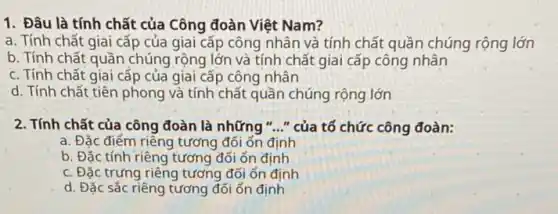 1. Đâu là tính chất của Công đoàn Việt Nam?
a. Tính chất giai cấp của giai cấp công nhân và tính chất quần chúng rộng lớn
b. Tính chất quần chúng rộng lớn và tính chất giai cấp công nhân
c. Tính chất giai cấp của giai cấp công nhân
d. Tính chất tiên phong và tính chất quần chúng rộng lớn
2. Tính chất của công đoàn là những "..." của tố chức công đoàn:
a. Đặc điểm riêng tương đối ổn định
b. Đặc tính riêng tương đối ổn định
c. Đặc trưng riêng tương đối ổn định
d. Đặc sắc riêng tương đối ổn định