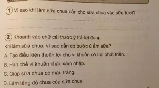 (1) Vi sao khi làm sữa chua cần cho sữa chua vào sữa tươi?
__
(2) Khoanh vào chữ cái trước ý trả lời đúng.
Khi làm sữa chua, vì sao cần có bước ủ ấm sữa?
A. Tạo điều kiện thuận lợi cho vi khuẩn có ích phát triển.
B. Hạn chế vi khuẩn khác xâm nhập.
C. Giúp sữa chua có màu trắng.
D. Làm tǎng độ chua của sữa chua.