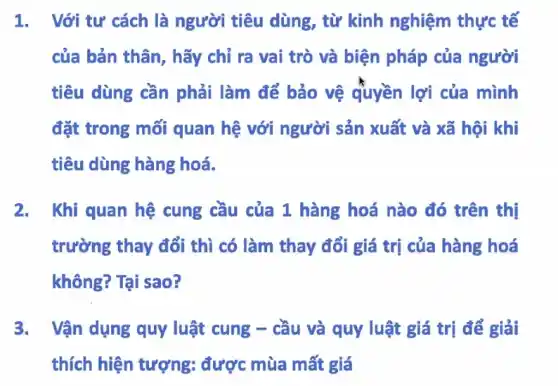 1. Với tư cách là người tiêu dùng, từ kinh nghiệm thực tế
của bản thân, hãy chỉ ra vai trò và biện pháp của người
tiêu dùng cần phải làm để bảo vệ quyền lợi của mình
đặt trong mối quan hệ với người sản xuất và xã hội khi
tiêu dùng hàng hoá.
2. Khi quan hệ cung cầu của 1 hàng hoá nào đó trên thị
trường thay đổi thì có làm thay đổi giá trị của hàng hoá
không? Tại sao?
3. Vận dụng quy luật cung - cầu và quy luật giá trị để giải
thích hiện tượng:được mùa mất giá