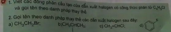 1. Viết các đồng phân cấu tạo của dẫn xuất halogen có công thức phân tử
C_(4)H_(9)Cl
và gọi tên theo danh pháp thay thế.
2. Gọi tên theo danh pháp thay thế các dẫn xuất halogen sau đây:
a) CH_(3)CH_(2)Br
CH_(3)CHCH_(3)
C) CH_(2)=CHCl;