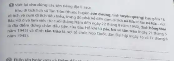 (1) Viết lại cho đúng các tên riêng địa lí sau:
Khu di tích lịch sử Tân Trào (thuộc huyện sơn dương, tỉnh tuyên quang) bao gốm 18
di tích và cụm di tích tiêu biểu trong đó phải kể đến cụm di tích nà lừa có lán nà lửa - nơi
Bác Hồ ở và làm việc (từ cuối tháng Nǎm đến ngày 22 tháng 8 nǎm 1945), đình hồng thái
là địa điểm dùng chân đầu tiên của Bác Hồ khi từ pác bó về tân trào (ngày 21 tháng 5
nǎm 1945) và đình tân trào là nơi tố chức họp Quốc dân Đại hội (ngày 16 và 17 tháng 8
nǎm 1945).
__