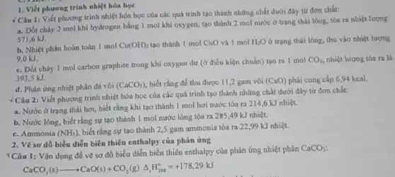 1. Viết phương trình nhiệt hóa học
√ Câu 1: Viết phương trình nhiệt hóa học của các quá trình tạo thành những chất dưới đây từ đơn chất:
a. Đốt cháy 2 mol khí hydrogen bằng 1 mol khí oxygen tạo thành 2 mol nước ở trạng thái lỏng, tỏa ra nhiệt lượng
571,6 kJ.
b. Nhiệt phân hoàn toàn 1 mol Cu(OH)_(2) tao thành 1 mol CuO và 1 mol H_(2)O ở trạng thái lỏng, thu vào nhiệt lượng
9,0 kJ.
c. Đốt cháy 1 mol carbon graphite trong khí oxygen dư (ở điều kiện chuẩn) tạo ra 1 mol
CO_(2) nhiệt lượng tỏa ra là
393,5 kJ.
d. Phản ứng nhiệt phân đá vôi (CaCO_(3)) biết rằng để thu được 11,2 gam vôi (CaO) phải cung cấp 694 kcal.
. Câu 2: Viết phương trình nhiệt hóa học của các quá trình tạo thành những chất dưới đây từ đơn chất:
a. Nước ở trạng thái hơi, biết rằng khi tạo thành 1 mol hơi nước tỏa ra 214,6 kJ nhiệt.
b. Nước lỏng, biết rằng sự tạo thành 1 mol nước lòng tỏa ra 285,49 kJ nhiệt.
c. Ammonia (NH_(3))
biết rằng sự tạo thành 2,5 gam ammonia tóa ra 2299 kJ nhiệt.
2. Vẽ sơ dồ biểu diễn biên thiên enthalpy của phản ứng
Câu 1: Vận dụng để vẽ sơ đồ biểu diễn biến thiên enthalpy của phản ứng nhiệt phân
CaCO_(3)
CaCO_(3)(s)arrow CaO(s)+CO_(2)(g)Delta _(r)H_(298)^circ =+178,29kJ