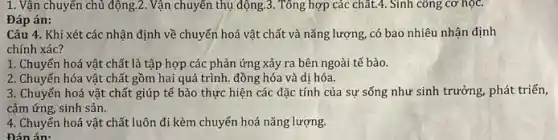 1. Vận chuyển chủ động.2. Vận chuyển thụ động.3. Tổng hợp các chất.4. Sinh công cơ học.
Đáp án:
Câu 4. Khi xét các nhận định về chuyển hoá vật chất và nǎng lượng, có bao nhiêu nhận định
chính xác?
1. Chuyển hoá vật chất là tập hợp các phản ứng xảy ra bên ngoài tế bào.
2. Chuyển hóa vật chất gồm hai quá trình. đồng hóa và dị hóa.
3. Chuyển hoá vật chất giúp tế bào thực hiện các đặc tính của sự sống như sinh trưởng, phát triển,
cảm ứng, sinh sản.
4. Chuyển hoá vật chất luôn đi kèm chuyển hoá nǎng lượng.