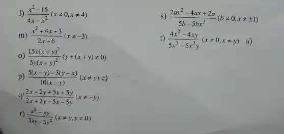 1) (x^2-16)/(4x-x^2)(xneq 0,xneq 4)
s) (2ax^2-4ax+2a)/(5b-5bx^2)(bneq 0,xneq pm 1)
m) (x^2+4x+3)/(2x+6)(xneq -3)
t)
(4x^2-4xy)/(5x^3)-5x^(2y)(xneq 0,xneq y) a
(15x(x+y)^3)/(5y(x+y)^2)(y+(x+y)neq 0)
p) (5(x-y)-3(y-x))/(10(x-y))(xneq y)e)
q/ (2x+2y+5x+5y)/(2x+2y-5x-5y)(xneq -y)
r)
(x^2-xy)/(3xy-3y^2)(xneq y,yneq 0)