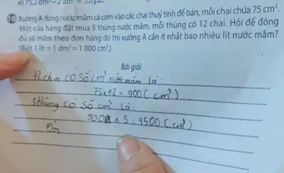 (1) Xưởng A đóng nước mắm cá cơm vào các chai thuỷ tinh để bán mỗi chai chứa
75cm^3
Một cửa hàng đặt mua 5 thùng nước mắm mỗi thùng có 12 chai. Hỏi để đóng
(Biacute (hat (e))t1lit=1dm^3=1000cm^3.)
mắm theo đơn hàng đó thì xường A cần ít nhất bao nhiêu lít nước mắm?
Bài giải