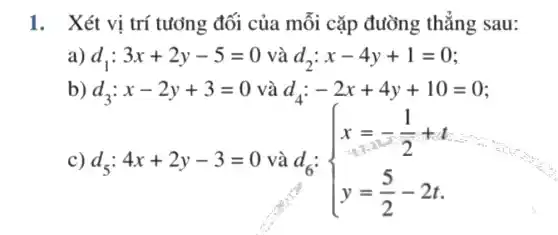 1. Xét vị trí tưởng đối của mỗi cặp đường thẳng sau:
a) d_(1):3x+2y-5=0 và d_(2):x-4y+1=0
b) d_(3):x-2y+3=0 và d_(4):-2x+4y+10=0
c) d_(5):4x+2y-3=0 và d6: d_(6): ) x=-(1)/(2)+t y=(5)/(2)-2t