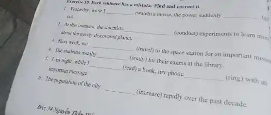 1. Yesterday, while I __
(watch) a movie,the power suddenly
__ (git
out.
Exercise 10. Each sentence has a mistake.Find and correct it.
2. At this moment,the scientists __
(conduct)experiments to learn more
about the newly discovered planet.
3.Next week, we __
(travel) to the space station for an important missio
4. The students usually __ (study) for their exams at the library.
5. Last night, while I __ (read) a book.my phone __ (ring) with an
important message.
6. The population of the city
__ (increase)rapidly over the past decade.