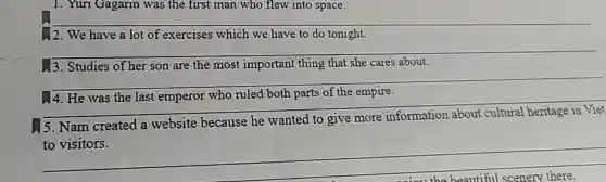 1. Yuri Gagarin was the first man who flew into space.
12. We have a lot of exercises which we have to do tonight.
__
13. Studies of her son are the most important thing that she cares about.
__
__
4. He was the last emperor who ruled both parts of the empire.
5. Nam created a website because he wanted to give more
to visitors.
__
fairness