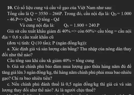 10. Có số liệu cung và cầu về gạo của Việt Nam như sau:
Tổng cầu là Q=3550-266P . Trong đó, cầu nội địa là: Q_(D)=1.000
-46.P=gt Qxk=Q tổng - Qd
Và cung nội địa là: Q_(S)=1.800+240.P
Giả sử cầu xuất khẩu giảm đi 40% =gt cgrave (o)n60% gt cgrave (a)utacute (hat (o))ng=cgrave (a)unacute (hat (o))i
dunderset (.)(i)a+0,6x câu xuất khẩu cũ
(đơn vị tính: Q(10tacute (hat (a))n);P(nggrave (a)n dacute (hat (o))ng/kg))
a. Xác định giá và sản lượng cân bằng? Thu nhập của nông dân . thay
đối như thế nào?
Cầu tổng sau khi cầu xk giảm 40% =tacute (hat (o))ng cung
b. Giả sử chính phủ bảo đảm mua lượng gạo thừa hàng nǎm đủ để
tǎng giá lên 3nggrave (a)n dgrave (hat (o))ng/kg , thì hàng nǎm . chính phủ phải mua bao nhiêu
gạo? Chi ra bao nhiêu tiền?
c. Nếu chính phủ đánh thuế là 0,5 ngàn dgrave (hat (o))ng/kg thì giá cả và sản
lượng thay đổi như thế nào? Ai là người chịu thuế?