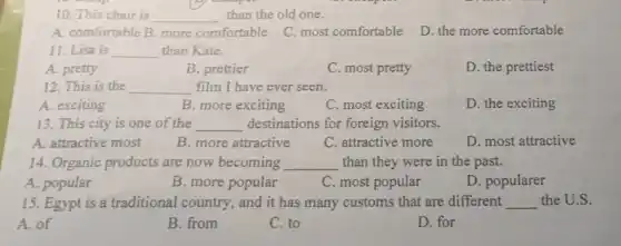 10. This chair is __ than the old one.
A. comfortable B. more comfortable
C. most comfortable
D. the more comfortable
11. Lisa is __ than Kate.
A. pretty
B. prettier
C. most pretty
D. the prettiest
12. This is the __ film I have ever seen.
A. exciting
B. more exciting
C. most exciting
D. the exciting
13. This city is one of the __ destinations for foreign visitors.
A. attractive most
C. attractive more
D. most attractive
B. more attractive
14. Organic products are now becoming __ than they were in the past.
A. popular
B. more popular
C. most popular
D. popularer
15. Egypt is a traditional country, and it has many customs that are different __ the U.S.
A. of
B. from
C. to
D. for