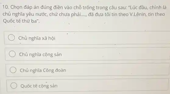 10. Chọn đáp án đúng điền vào chỗ trống trong câu sau:"Lúc đầu, chính là
chủ nghĩa yêu nước chứ chưa phải. __ đã đưa tôi tin theo V.Lênin, tin theo
Quốc tế thứ ba".
Chủ nghĩa xã hội
Chủ nghĩa cộng sản
Chủ nghĩa Công đoàn
Quốc tế cộng sản