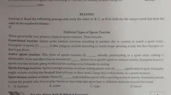 10. More and more foreigners like traveling to Weiham for honday because things are
__ here.
READING
Exercise 3: Read the following passage and mark the letter A, B, C.or D to indicate the correct word that best fits
each of the numbered blanks.
1
Different Types of Sports Tourism
There are actually four primary types of sports tourism. These include:
Event-based tourism: Sports event tourism involves travelling to another city or country to watch a sport event.
Examples of sports (1) __ in this category include travelling to watch major sporting events like the Olympics or
the Super Bowl.
Active sports tourism: This form of sports tourism (2) __ actually participating in a sport while visiting a
destination. Some travellers choose tourism (3) __ known for a specific sport or outdoor activity.Examples of active
sports tourism include going to Hawaii for surfing or to Colorado for skiing
Sports heritage tourism:Sports heritage tourism involves visiting places with (4) __ significance to sport. Examples
might include visiting the Baseball Hall of Fame in New York, Camp Nou in Barcelona, or a sports museum.
Sport-themes cruises or tours.These (5) __ trips combine travel with a sporting event or activity. Examples include
cruises for people who love to play tennis or tours that take sport fans to different stadiums around the world.
1. A. tourism
B. event
C. type
D. travel