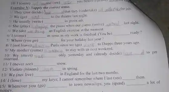 10/ I (come) __ compand (see) __ you before I (leave)
__ -101 En.
1/ They (just decide) __ od that they (undertake)
__ underldcthe job.
Exercise V: Supply the correct tense.
2/ We (go) __ to the theatre last night.
4/ She (play) __ the piano when our guests (arrive)
__ last night.
3/He usually (write) __ in green ink.
6/ I (come) __
as soon as my work is finished (You be) __ ready?
5/ We (do) __ an English exercise at the moment.
7/ Where (you go) __ for your holiday last year?
8/ I (not leave) __ Paris since we (go) __ to Dieppe three years ago.
10/ We (meet) __ only yesterday and (already decide)
__ to get
married.
9/ My mother (come) __ to stay with us next weekend.
11/ I (never see) __ snow.
12/ Violets (bloom) __ in spring.
13/ We (not live) __ in England for the last two months.
14/ I (lose) __
my keys; I cannot remember where I last (see) __ them.
15/ Whenever you (go) __
to town nowadays, you (spend) __
a lot of
noney.