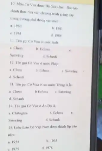 10. Môn Cờ Vua được Bộ Giáo dục - Dao tạo
chinh thức đưa vào chương trình giảng dạy
trong trường phó thông vào nǎm
a. 1980
b. 1981
c. 1984
d. 1986
11. Ten goi Co Vua o nước Anh
a. Chess
b. Fchess
c.
Satoring
d. Schanh
12. Ten goi Co Vua ở nước Pháp
a. Chess
b. Tchess
c. Satorang
d. Schanh
13. Tên goi Cờ Vua ở các nước Trung A la
a. Chess
b Echess
c. Satorang
d. Schanh
14. Tèn goi Cờ Vua ở Án Dô là:
b. Echess
c.
a. Chatugara
d. Schanh
Satoring
15. Liên đoàn Cờ Việt Nam được thành lập vào
nǎm
b. 1965
a. 1955
d. 1978
c. 1975