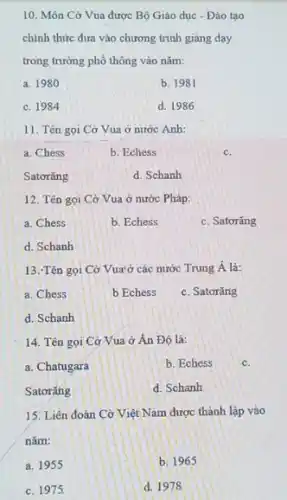 10. Môn Cờ Vua được Bộ Giáo dục - Đào tạo
chính thức đưa vào chương trình giảng dạy
trong trường phổ thông vào nǎm:
a. 1980
b. 1981
c. 1984
d. 1986
11. Tên gọi Cờ Vua ở nước Anh:
a. Chess
b. Echess
c.
Satorǎng
d. Schanh
12. Tên gọi Cờ Vua ở nước Pháp:
a. Chess
b. Echess
c. Satorǎng
d. Schanh
13. Tên gọi Cờ Vua'ở các nước Trung Á là:
a. Chess
b Echess
c. Satorǎng
d. Schanh
14. Tên gọi Cờ Vua ở Ấn Độ là:
a. Chatugara
b. Echess
c.
Satorǎng
d. Schanh
15. Liên đoàn Cờ Việt Nam được thành lập vào
nǎm:
a. 1955
b. 1965
c. 1975
d. 1978