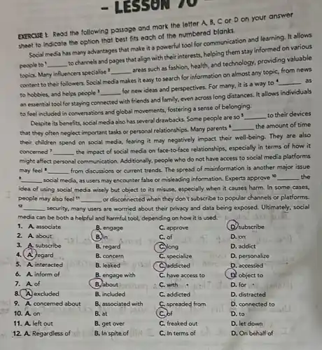 10. A. on
11. A. left out
12. A. Regardless of
EXERCISE I: Read the following passage and mark the letter A, B,cor Don your answer
sheet to Indicate the option that best fits each of the numbered blanks.
Social media has many advantages that make it a powerful tool for communication and learning. It allows
people to __
to channels and pages that align with their interests, helping them stay informed on various
topis. Many influencers specialise
__
areas such as fashion health, and technology, providing valuable
content to their followers. Social media makes it easy to search for information on almost any topic from news
to hobbies, and helps people __
for new ideas and perspectives. For many, it is a way to
__ as
an essential tool for staying connected with friends and family, even across long distances. It allows individuals
to feel included in conversations and global movements fostering a sense of belonging.
Despite its benefits, social media also has several drawbacks. Some people are so
__ to their devices
that they often neglect important tasks or personal relationships. Many parents
__ the amount of time
their children spend on social media, fearing it may negatively impact their well-being. They are also
concerned? __
the impact of social media on face-to-face relationships especially in terms of how it
might affect personal communication.Additionally, people who do not have access to social media platforms
may feel __ from discussions or current trends. The spread of misinformation is another major issue
__ social media, as users may encounter false or misleading information. Experts approve 10 __ the
idea of using social media wisely but object to its misuse, especially when it causes harm.In some cases,
people may also feel ft __ or disconnected when they don't subscribe to popular channels or platforms.
__ security, many users are worrried about their privacy and data being exposed.Ultimately, social
media can be both a helpful and harmful tool, depending on how it is used.
1. A. associate
B. engage
C. approve
(D) subscribe
2. A. about
B. in
C. of
D. on
3. A subscribe
B. regard
C.) long
D. addict
4. A. Jegard
B. concern
C. specialize
D. personalize
5. A. interacted
B. leaked
addicted
D. accessed
6. A. inform of
B. engage with
C. have access to
B. object to
7. A. of
B. about
C. with
D. for
8. excluded
B. included
C. addicted
D. distracted
9. A. concerned about
B, associated with
mito
C. spreaded from
D. connected to
- LESSEN
B. at
B. get over
B. In spite of
.)of
C. freaked out
C. In terms of
D. to
D. let down
D. On behalf of