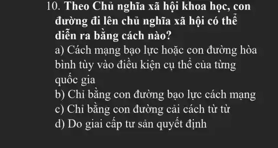 10. Theo Chủ nghĩa xã hội khoa học, con
đường đi lên chủ nghĩa xã hội có thể
diễn ra bằng cách nào?
a) Cách mạng bao lực hoặc con đường hòa
bình tùy vào điều kiện cụ thể của từng
quốc gia
b) Chỉ bằng con đường bao lực cách mạng
c) Chỉ bằng con đường cải cách từ từ
d) Do giai cấp tư sản quyết định