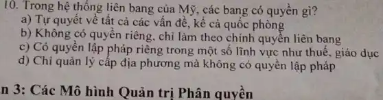 10. Trong hệ thống liên bang của Mỹ, các bang có quyền gì?
a) Tự quyết về tất cả các vấn đề, kể cả quốc phòng
b) Không có quyền riêng, chỉ làm theo chính quyền liên bang
c) Có quyền lập pháp riêng trong một số lĩnh vực như thuế, giáo dục
d) Chỉ quản lý cấp địa phương mà không có quyền lập pháp
n 3: Các Mô hình Quản trị Phân quyền