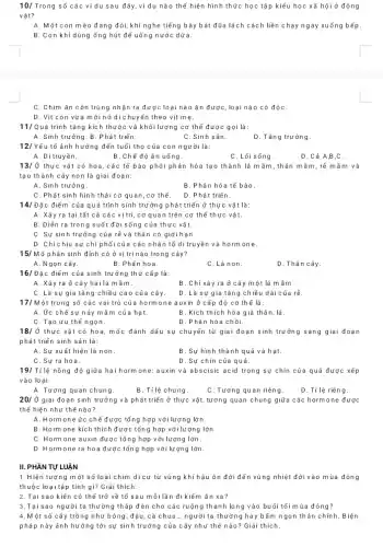 10/ Trong số các ví dụ sau đây ,ví dụ nào thể hiện hình thức học tập kiểu học xã hội ở động
vật?
A. Một : on mèo đang đói, khi nghe tiếng bày bát đũa lách cách liền chạy ngay xuống bếp.
B. Con khỉ dùng ống hút để uống nước dừa.
C. Chim ǎn côn trùng nhận ra đư yc loại nào ǎn được loại nào có độC.
D. Vịt con vừa mới nở di chuy ến theo vịt mẹ.
11/Quá trình tǎng kích thước và khối lượng cơ thể được gọi là:
A. Sinh trưởng. B . Phát triển.
C.Sinh sản.
D. Tǎng trưởng.
12/ Yếu tố ảnh hưởng đến tuổi thọ của con người là:
A. Ditruyền.
B.Chế độ ǎn uống.
C. Lối sống.
D.Cả A,B,C.
13/ Ở thực vật có hoa,các tế bào phôi phân hóa tạo thành lá m ầm,thân mầm,rễ mầm và
tạo thành cây non là giai đoạn:
A. Sinh trưởng.
B. Phân hóa tế bào
C. Phát sinh hình thái cơ quan,cơ thể.
D. Phát triển.
14/Đặc điểm của quá trình sinh trưởng phát triển ở thực vật là:
A. Xảy ra tại tất cả các vị trí,cơ quan trên cơ thể thực vật.
B. Diễn ra trong suốt đời sống của thực vật.
C. Sự sinh trưởng của rễ và thân có giới hạn.
D. Chỉ chịu sự chỉ phối của các nhân tổ di truyền và hormone.
15/ Mô phân sinh đỉnh có ở vị trí nào trong cây?
A.Ngọn cây.
B. Phần hoa.
C.Lá non.
D. Thân cây.
16/Đặc điểm của sinh trưởng thứ cấp là:
A. Xảy ra ở cây hai lá mầm.
B. Chỉ xảy ra ở cây một là mầm.
C. Là sự gia tǎng chiều cao của cây.
D. Là sự gia tǎng chiều dài của rễ
17/N lột trong số các vai trò của hormor le auxin ở cấp độ cơ thể là:
A. Ức chế sự nảy mầm của hạt.
B. Kích thích hóa già thân, lá.
C. Tạo ưu thế ngọn.
D. Phân hóa chồi.
18/ Ở thực vật có hoa, mốc đánh dấu sự chuyển từ giai đoạn sinh trưởng ) sang giai đoạn
phát triển sinh sản là:
A. Sự xuất hiện lá non.
B. Sự hình thành quả và hạt.
C. Sự ra hoa.
D. Sự chín của quả.
19/ Tỉ lệ nồng độ giữa hai hormone: auxin và abscisic acid trong sự chín của quả được xếp
vào loại:
A.Tương quan chung.
B. Tỉ lệ chung.
C. Tương quan riêng.
D. Tỉ lệ riêng.
20/ Ở giai đoạn sinh trưởng và phát triển ở thực vật, tương quan chung giữa các hormone được
thể hiện như thể nào?
A. Hormone ức chế được tổng hợp với lượng lớn.
B. Hormone kích thích được tổng hợp với lượng lớn.
C. Hormone auxin được tổng hợp với lượng lớn.
D. Hormone ra ho a được tổng hợp với lượng lớn.
TỰ LUẬN
1.Hiện tượng m ột số loài chim di cư từ vùng khí hậu ôn đới đến vùng nhiệt đới vào mùa đông
thuộc loại tập tính gì?Giải thích.
2. Tại sao kiến có thể trở về tố sau mỗi lần đi kiếm ǎn xa?
3.Tại sao người ta thường thắp đèn cho các ruộng thanh long vào buổi tối mùa đông?
4.Một số cây trồng như bông, đậu,cả chua... người ta thường hay bẩm ngọn th ân chính. Biện
pháp này ảnh hưởng tới sự sinh trưởng của cây như thế nào? Giải thích.