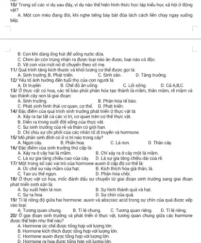 10/ Trong số các ví dụ sau đây,ví dụ nào thế hiện hình thức học tập kiểu học xã hội ở động
vật?
A. Một con mèo đang đói, khi nghe tiếng bày bát đũa lách cách liền chạy ngay xuống
bếp.
11/ Quá trình tǎng kích thước và khối lượng cơ thể được gọi là:
A. Sinh trưởng.B . Phát triến.
C. Sinh sản.
D. Tǎng trưởng.
12/ Yếu tố ảnh hưởng đến tuổi thọ của con người là:
A. Di truyền.
B. Chế độ ǎn uống.
C. Lối sống.
D. Cả A,B,C.
13/ Ở thực vật có hoa,các tế bào phôi phân hóa tạo thành lá mầm, thân mầm , rễ mầm và
tạo thành cây non là giai đoạn:
A. Sinh trưởng.
B. Phân hóa tế bào.
C. Phát sinh hình thái cơ quan, cơ thể.
D. Phát triển.
14/ Đặc điểm của quá trình sinh trưởng phát triển ở thực vật là:
A. Xảy ra tại tất cả các vị trí,cơ quan trên cơ thế thực vật.
B. Diễn ra trong suốt đời sống của thực vật.
C. Sự sinh trưởng của rễ và thân có giới hạn.
D. Chỉ chịu sự chi phối của các nhân tố di truyền và hormone.
15/ Mô phân sinh đỉnh có ở vị trí nào trong cây?
A. Ngọn cây.
B. Phấn hoa.
C. Lá non.
D. Thân cây.
16/ Đặc điểm của sinh trưởng thứ cấp là:
A. Xảy ra ở cây hai lá mầm.
B. Chỉ xảy ra ở cây một lá mầm.
C. Là sự gia tǎng chiều cao của cây.
D. Là sự gia tǎng chiều dài của rê.
17/ Một trong số các vai trò của hormone auxin ở cấp độ cơ thể là:
A. Ức chế sự nảy mầm của hạt.
B. Kích thích hóa già thân, lá.
C. Tạo ưu thể ngọn.
D. Phân hóa chồi.
18/ Ở thực vật có hoa, mốc đánh dấu sự chuyển từ giai đoạn sinh trưởng sang giai đoạn
phát triển sinh sản là:
A. Sự xuất hiện lá non.
B. Sự hình thành quả và hạt.
C. Sự ra hoa.
D. Sự chín của quả.
19/ Tỉ lệ nồng độ giữa hai hormone: auxin và abscisic acid trong sự chín của quả được xếp
vào loại:
A. Tương quan chung.
B. Tỉ lệ chung.
C. Tương quan riêng.
D. Tỉ lệ riêng.
20/ Ở giai đoạn sinh trưởng và phát triển ở thực vật,tương quan chung giữa các hormone
được thế hiện như thế nào?
A. Hormone ức chế được tổng hợp với lượng lớn.
B. Hormone kích thích được tổng hợp với lượng lớn.
C. Hormone auxin được tổng hợp với lượng lớn.
D. Hormone ra hoa được tổng hợp với lượng lớn.
B. Con khỉ dùng ống hút để uống nước dừa.
C. Chim ǎn côn trùng nhận ra được loại nào ǎn được , loại nào có độC.
D. Vịt con vừa mới nở di chuyển theo vịt mẹ.