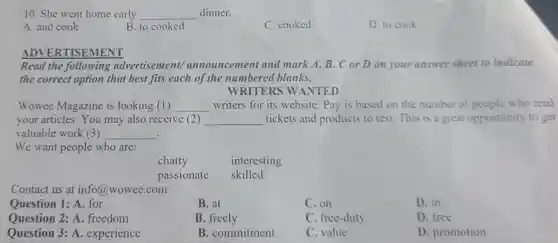 10. She went home early __ dinner.
A. and cook
B. to cooked
C. cooked
D. to cook
ADVERTISEM IENT
Read the following advertisement announcemer it and mark A, B,Cor D on your answer sheet to indicate
the correct option that best fits each of the numbered blanks.
WRITERS W ANTED
Wowee Magazine is looking (1) __ writers for its website.Pay is based on the number of people who read
your articles.You may also receive (2) __ tickets and products to test.This is a great opportunity to get
valuable work (3) __ .
We want people who are:
chatty	interesting
passionate skilled
Contact us at info@wowee .com
Question 1: A. for
B. at
C.on
D. in
Question 2: A freedom
B. freely
C. free-duty
D. free
Question 3: A . experience
B . commitment
value
D. promotion