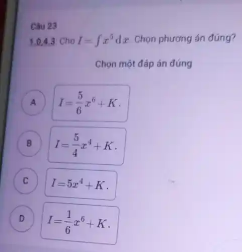 1.0,4 .3 Cho
I=int x^5dx
Chọn phương án đúng?
Chọn một đáp án đúng
A A
I=(5)/(6)x^6+K
B B
I=(5)/(4)x^4+K
C
c
I=5x^4+K
D D
I=(1)/(6)x^6+K
Câu 23