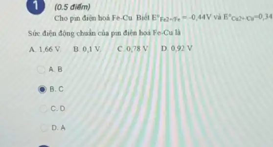 1)(0.5 điếm)
Cho pin điện hoá Fe-Cu. Biết E^circ Fe2+/Fe=-0,44V và E^circ Cu2+/Cu=0,34
Sức điện động chuẩn của pin điện hoá Fe-Cu là
A. 1,66 V.
B. 0,1 V.
C. 0,78 V.
D. 0.92 V
A. B
C B. C
C. D
D. A