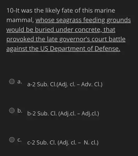 10-It was the likely fate of this marine
mammal,whose seagrass feeding grounds
would be buried under concrete , that
provoked the late governor's ; court battle
against the US Department of Defense.
a.
a-2Sub.Cl.(Adj.cl.-Adv.Cl.)
b.
b-2Sub.Cl.(Adj.cl.-Adj.cl.)
C.
c-2Sub.Cl.(Adj.Cl.-N.Cl.)