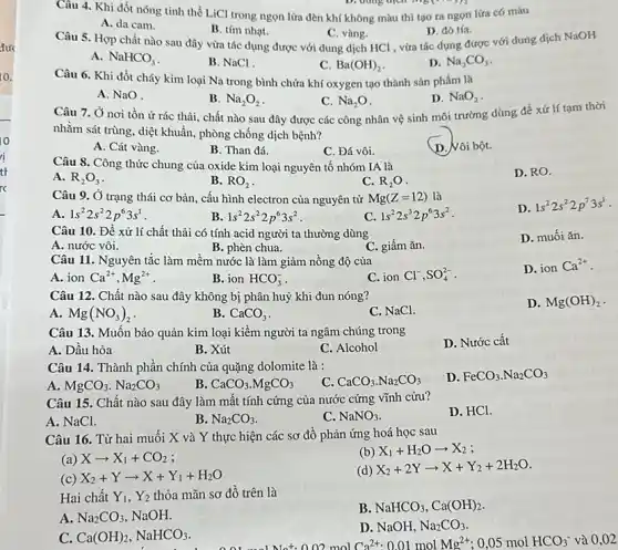 10
ri
tt
rc
Câu 4. Khi đốt nóng tinh thể LiCl trong ngọn lửa đèn khí không màu thì tạo ra ngọn lứa có màu
A. da cam.
B. tím nhạt.
C. vàng.
Câu 5. Hợp chất nào sau đây vừa tác dụng được với dung dịch HCl , vừa tác dụng được với dung dịch NaOH
D. đó tía.
A. NaHCO_(3)
B. NaCl
C. Ba(OH)_(2)
D. Na_(2)CO_(3)
Câu 6. Khi đốt cháy kim loại Na trong bình chứa khí oxygen tạo thành sản phẩm là
A. NaO
B. Na_(2)O_(2)
C. Na_(2)O
Câu 7. Ở nơi tồn ứ rác thải.chất nào sau đây được các công nhân vệ sinh môi trường dùng đề xử lí tam thời
D. NaO_(2)
nhằm sát trùng, diệt khuẩn, phòng chống dịch bệnh?
A. Cát vàng.
B. Than đá.
C. Đá vôi.
D. Vôi bột.
Câu 8. Công thức chung của oxide kim loại nguyên tố nhóm IA là
D. RO.
A. R_(2)O_(3)
B. RO_(2)
C. R_(2)O
Câu 9. Ở trạng thái cơ bản, cấu hình electron của nguyên tử Mg(Z=12) là
D.
1s^22s^22p^73s^1
A 1s^22s^22p^63s^1
B. 1s^22s^22p^63s^2
C. 1s^22s^32p^63s^2
Câu 10. Đề xử lí chất thải có tính acid người ta thường dùng
A. nước vôi.
B. phèn chua.
C. giấm ǎn.
D. muối ǎn.
Câu 11. Nguyên tắc làm mềm nước là làm giảm nồng độ của
D. ionCa^2+
A. ion Ca^2+,Mg^2+
B. ion HCO_(3)^-
C. ion Cl^-,SO_(4)^2-
Câu 12. Chất nào sau đây không bị phân huỷ khi đun nóng?
D. Mg(OH)_(2)
A. Mg(NO_(3))_(2)
B. CaCO_(3)
C. NaCl.
Câu 13. Muốn bảo quản kim loại kiềm người ta ngâm chúng trong
A. Dâu hòa
B. Xút
C. Alcohol
D. Nước cât
Câu 14. Thành phần chính của quặng dolomite là :
C. CaCO_(3)cdot Na_(2)CO_(3)
D. FeCO_(3)cdot Na_(2)CO_(3)
A. MgCO_(3).Na_(2)CO_(3)
B. CaCO_(3)cdot MgCO_(3)
Câu 15. Chất nào sau đây làm mất tính cứng của nước cứng vĩnh cưu?
D. HCl.
A. NaCl.
C. NaNO_(3)
B.
Câu 16. Từ hai muối X và Y thực hiện các sơ đồ phản ứng hoá học sau
(a) Xarrow X_(1)+CO_(2)
(b) X_(1)+H_(2)Oarrow X_(2)
(c) X_(2)+Yarrow X+Y_(1)+H_(2)O
(d) X_(2)+2Yarrow X+Y_(2)+2H_(2)O
Hai chất Y_(1),Y_(2) thỏa mãn sơ đồ trên là
A. Na_(2)CO_(3) NaOH.
B NaHCO_(3),Ca(OH)_(2)
C. Ca(OH)_(2),NaHCO_(3)
D. NaOH,Na_(2)CO_(3).
02 mol Ca^2+:0.01molMg^2+ ;0,05 mol HCO_(3)^- và 0,02