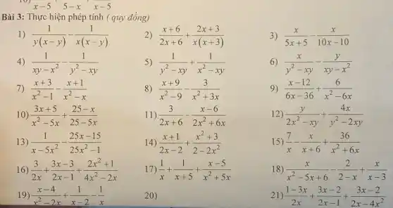 10)
x-5 5-x x-5
Bài 3: Thực hiện phép tính ( quy đồng)
(1)/(y(x-y))-(1)/(x(x-y))
2) (x+6)/(2x+6)+(2x+3)/(x(x+3))
4) (1)/(xy-x^2)-(1)/(y^2)-xy
5) (1)/(y^2)-xy+(1)/(x^2)-xy
7) (x+3)/(x^2)-1-(x+1)/(x^2)-x
8) (x+9)/(x^2)-9-(3)/(x^2)+3x
10) (3x+5)/(x^2)-5x+(25-x)/(25-5x)
11) (3)/(2x+6)-(x-6)/(2x^2)+6x
13) (1)/(x-5x^2)-(25x-15)/(25x^2)-1
14) (x+1)/(2x-2)+(x^2+3)/(2-2x^2)
16) (3)/(2x)+(3x-3)/(2x-1)+(2x^2+1)/(4x^2)-2x
17) (1)/(x)+(1)/(x+5)+(x-5)/(x^2)+5x
19) (x-4)/(x^2)-2x+(1)/(x-2)-(1)/(x)
20)
3) (x)/(5x+5)-(x)/(10x-10)
6) (x)/(y^2)-xy-(y)/(xy-x^2)
9) (x-12)/(6x-36)+(6)/(x^2)-6x
12) (y)/(2x^2)-xy+(4x)/(y^2)-2xy
15) (7)/(x)-(x)/(x+6)+(36)/(x^2)+6x
18) (x)/(x^2)-5x+6-(2)/(2-x)+(x)/(x-3)
21) (1-3x)/(2x)+(3x-2)/(2x-1)+(3x-2)/(2x-4x^2)