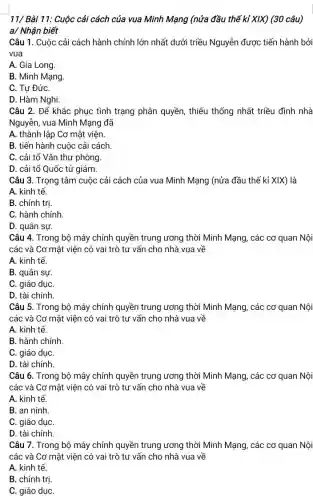 11/ Bài 11: Cuộc cải cách của vua Minh Mạng (nửa đầu thế kỉ XIX) (30 câu)
a/ Nhận biết
Câu 1. Cuộc cải cách hành chính lớn nhất dưới triều Nguyễn được tiến hành bởi
vua
A. Gia Long.
B. Minh Mạng.
C. Tư ĐứC.
D. Hàm Nghi.
Câu 2. Để khắc phục tình trạng phân quyền, thiếu thống nhất triều đình nhà
Nguyễn, vua Minh Mạng đã
A. thành lập Cơ mật viện.
B. tiến hành cuộc cải cách
C. cải tổ Vǎn thư phòng
D. cải tổ Quốc tử giám.
Câu 3. Trọng tâm cuộc cải cách của vua Minh Mạng (nửa đầu thế kỉ XIX)là
A. kinh tế.
B. chính tri.
C. hành chính.
D. quân sự.
Câu 4. Trong bộ máy chính quyền trung ương thời Minh Mạng , các cơ quan Nội
các và Cơ mật viện có vai trò tư vấn cho nhà vua về
A. kinh tế.
B. quân sự.
C. giáo dụC.
D. tài chính
Câu 5. Trong bộ máy chính quyền trung ương thời Minh Mạng , các cơ quan Nội
các và Cơ mật viện có vai trò tư vấn cho nhà vua về
A. kinh tế.
B. hành chính.
C. giáo dụC.
D. tài chính.
Câu 6. Trong bộ máy chính quyền trung ương thời Minh Mạng , các cơ quan Nội
các và Cơ mật viện có vai trò tư vấn cho nhà vua về
A. kinh tế.
B. an ninh
C. giáo dụC.
D. tài chính.
Câu 7. Trong bộ máy chính quyền trung ương thời Minh Mạng , các cơ quan Nội
các và Cơ mật viên có vai trò tư vấn cho nhà vua về
A. kinh tế.
B. chính trị.
C. giáo dụC.