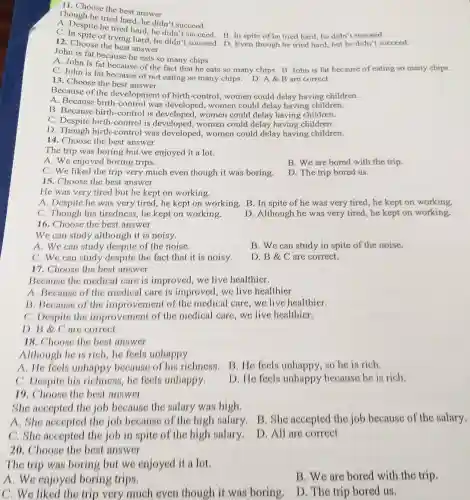 11. Choose the best answer
Though he tried hard, he didn't succeed.
A. Despite he tried hard, he didn't succeed. B In spite of he tried hard,he didn't succeed.
C. In spite of trying hard, he didn't succeed. D Even though he tried hard, but he didn't succeed.
12. Choose the best answer
John is fat because he eats so many chips.
A. John is fat because of the fact that he eats so many chips. B John is fat because of eating so many chips.
C. John is fat because of not eating so many chips. D. A B are correct
13. Choose the best answer
Because of the development of birth-control , women could delay having children.
A. Because birth -control was developed , women could delay having children.
B. Because birth-control is developed , women could delay having children.
C. Despite birth -control is developed women could delay having children.
D. Though birth -control was developed,women could delay having children.
14. Choose the best answer
The trip was boring but we enjoyed it a lot.
A. We enjoyed boring trips.
B. We are bored with the trip.
C. We liked the trip very much even though it was boring.
D. The trip bored us.
15. Choose the best answer
He was very tired but he kept on working.
A. Despite he was very tired.he kept on working.B.In spite of he was very tired, he kept on working.
C. Though his tiredness,he kept on working.
D. Although he was very tired,he kept on working
16. Choose the best answer
We can study although it is noisy.
A. We can study despite of the noise.
B. We can study in spite of th noise.
C. We can study despite the fact that it i noisy.
D. B &C are correct.
17. Choose the best answer
Because the medical care is improved, we live healthier.
A. Because of the medical care is improved, we live healthier
B. Because of the improvement of the medical care,we live healthier.
C. Despite the improvement of the medical care,we live healthier.
D. B C are correct.
18. Choose the best answer
Although he is rich,he feels unhappy.
A. He feels unhappy because of h is richness.B He feels unhappy,so he is rich.
C. Despite his richness,he feels unhappy.
D. He feels unhappy because he is rich.
19. Choose the best answer
She accepted the job because the salary was high.
A. She accepted the job because of the high salary,B She accepted the job because of the salary.
C. She accepted the job in spite of the high salary.
D. All are correct
20. Choose the best answer
The trip was boring but we enjoyed it a lot
A.We enjoyed boring trips.
B. We are bored with the trip.
C. We liked the trip very much even though it was boring.
D. The trip bored us.