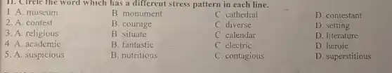 11. Circle the word which has a different stress pattern in each line.
1. A. museum
C. cathedral
D. contestant
2. A. contest
3. A. religious
C. calendar
D. literature
5. A. suspicious
B. monument
B. courage
B. situate
B. fantastic
B. nutritious
C. diverse
D. setting
4. A. academic
C. electric
D. heroic
C. contagious
D. superstitious