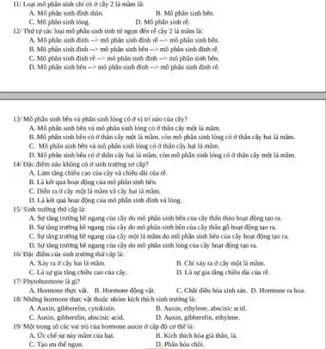 11/ Loại mô phân sinh chỉ có ở cây 2 lá mầm là:
A. Mô phân sinh đinh thân.
B. Mô phân sinh bên.
C. Mô phân sinh lóng.
D. Mô phân sinh rê.
12/ Thứ tự các loại mô phân sinh tính từ ngọn đến rẽ cây 2 lá mầm là:
A. Mô phân sinh đỉnh -> mô phân sinh đỉnh rè ->>mô phân sinh bên.
B. Mô phân sinh đỉnh -> mô phân sinh bên -> mô phân sinh đỉnh rẽ.
C. Mô phân sinh đỉnh rễ -> mô phân sinh đỉnh ->mô phân sinh bên.
D. Mô phân sinh bên -> mô phân sinh đỉnh -> mô phân sinh đỉnh rẽ.
13/ Mô phân sinh bên và phân sinh lỏng có ở vị trí nào của cây?
A. Mô phân sinh bên và mô phân sinh lỏng có ở thân cây một lá mầm.
B. Mô phân sinh bên có ở thân cây một lá mầm còn mô phân sinh lóng có ở thân cây hai lá mầm.
C. Mô phân sinh bên và mô phân sinh lông có ở thân cây hai lá mầm.
D. Mô phân sinh bên có ở thân cây hai lá mầm,còn mô phân sinh lỏng có ở thân cây một lá mãm.
14/ Đặc điểm nào không có ở sinh trường sơ cấp?
A. Làm tǎng chiều cao của cây và chiều dài của rê.
B. Là kết quả hoạt động của mô phân sinh bên.
C. Diền ra đ cây một là mầm và cây hai lá mầm
D. Là kết quả hoạt động của mô phân sinh đỉnh và lóng.
15/ Sinh trường thứ cấp là:
A. Sự tǎng trường bề ngang của cây do mô phân sinh bên của cây thân thảo hoạt động tạo ra
B. Sự tǎng trường bề ngang của cây do mô phân sinh bên của cây thân gó hoạt động tạo ra.
C. Sự tǎng trường bề ngang của cây một lá mãm do mô phân sinh bên của cây hoạt động tao ra.
D. Sự tǎng trường bề ngang của cây do mô phân sinh lỏng của cây hoạt động tạo ra.
16/ Đặc điếm của sinh trường thứ cấp là:
A. Xây ra ở cây hai lá mầm.
B. Chi xảy ra ở cây một lá mầm.
C. Là sự gia tǎng chiều cao của cây.
D. Là sự gia tǎng chiều dài của rê.
17/ Phytohormone là gì?
A. Hormone thực vật.B. Hormone động vật.
C. Chǎt điều hòa sinh sản. D. Hormone ra hoa.
18/ Những hormone thực vật thuộc nhóm kích thích sinh trường là:
A. Auxin, gibberelin, cytokinin.
B. Auxin, ethylene, abscisic acid.
C. Auxin, gibberelin, abscisic acid
D. Auxin, gibberelin, ethylene.
19/ Một trong số các vai trò của hormone auxin ở cấp độ cơ thế là:
A. Ức chế sự này mầm của hạt.
B. Kích thích hóa già thân, lá.
C. Tạo ưu thế ngon.
D. Phân hóa chồi.