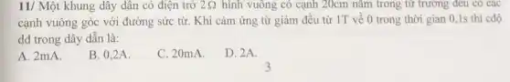 11/ Một khung dây dân có điện trở 2Omega  hình vuông có cạnh 20cm nǎm trong từ trường đều có các
cạnh vuông góc với đường sức từ. Khi cảm ứng từ giảm đều từ 1T về 0 trong thời gian 0,1s thì cđộ
dđ trong dây dẫn là:
A. 2mA.
B. 0,2A.
C. 20mA.
D. 2A.
3