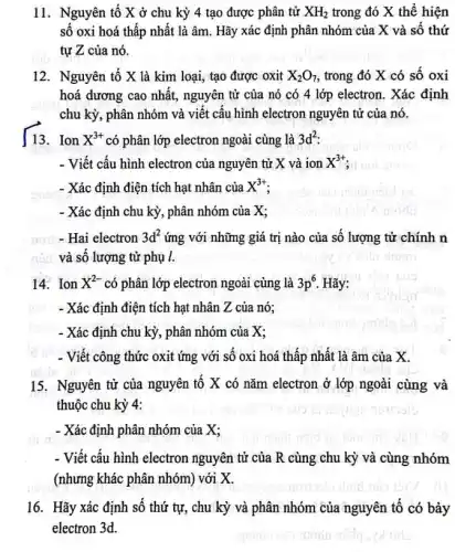 11. Nguyên tố X ở chu kỳ 4 tạo được phân tử XH_(2) trong đó X thể hiện
số oxi hoá thấp nhất là âm. Hãy xác định phân nhóm của X và số thứ
tự Z của nó.
12. Nguyên tố X là kim loại, tạo được oxit X_(2)O_(7) , trong đó X có số oxi
hoá dương cao nhất , nguyên tử của nó có 4 lớp electron . Xác định
chu kỳ, phân nhóm và viết cấu hình electron nguyên tử của nó.
13. Ion X^3+ có phân lớp electron ngoài cùng là 3d^2
- Viết cấu hình electron của nguyên tử X và ion X^3+
- Xác định điện tích hạt nhân của X^3+
- Xác định chu kỳ., phân nhóm của X;
nori - Hai electron 3d^2 ứng với những giá trị nào của số lượng từ chính n
đội và số lượng từ phụ l.
14. Ion X^2- có phân lớp electron ngoài cùng là 3p^6 Hãy:
- Xác định điện tích hạt nhân Z của nó;
- Xác định chu kỳ,, phân nhóm của X;
- Viết công thức oxit ứng với số oxi hoá thấp nhất là âm của X.
15. Nguyên tử của nguyên tố X có nǎm electron ở lớp ngoài cùng và
thuộc chu kỳ 4:
- Xác định phân nhóm của X:
- Viết cấu hình electron nguyên tử của R cùng chu kỳ và cùng nhóm
(nhưng khác phân nhóm)với X.
16. Hãy xác định số thứ tự, chu kỳ và phân nhóm của nguyên tố có bảy
electron 3d.