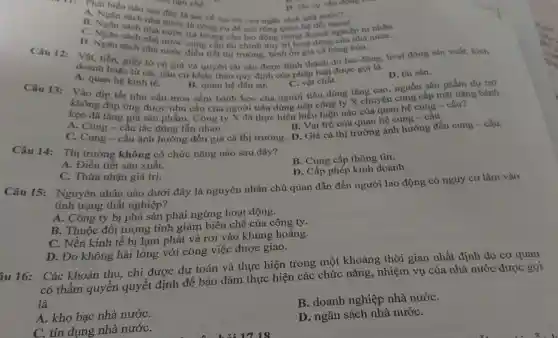 11: Phát biểu nào Sam đây là sai ve vai tro cin ngân sách ne doi ngoai...
A. Ngân sách nh nước là công cu đề mờ rộng quan hệ
B nước?
C. Nean sach nha sách nhà nước trả lương cho trong doanh ngogien tur nhân.
D. Do sự vận động c
D. Ngân sách nhà nước cung cấp tài chinh duy tri hoat động của nhà
sách nhà nước điều tiết thị trường bình ổn giá cả hàng hóa.
Câu 12:
tiền, giấy tờ có giá và quyền tài sản được hình thành do lao gọi là
A. quan hệ kinh tế.
D. tài sàn.
B. quan hệ dân sư.
Vào dịp tết nhu cầu mua sắm bánh keo của người tiêu dùng tǎng cao, nguồn sân phẩm dự trữ
C. vật chất.
Câu 13:
không đáp ứng được nhu cầu của người tiêu dùng nên công ty X chuyên cung cấp mặt hàng bánh không
kẹo đã tǎng giá sản phẩm. Công ty X đã thực hiện biểu hiện nào của quan hệ cung - cầu?
B. Vai trò cùa quan hệ cung câu.
A. Cung-câu tác động lẫn nhau.
C. Cung-cầu ảnh hưởng đến giá cả thị trường.D. Giá cà thị trường ảnh hưởng đến cung-cầu.
Câu 14: Thị trường không có chức nǎng nào sau đây?
B. Cung cấp thông tin.
A. Điều tiết sản xuất.
D. Cấp phép kinh doanh.
C. Thừa nhận giá trị.
Câu 15:Nguyên nhân nào dưới đây là nguyên nhân chủ quan dẫn đến người lao động có nguy cơ lâm vào
tình trạng thất nghiệp?
A. Công ty bị phá sản phải ngừng hoạt động.
B. Thuộc đối tượng tinh giảm biên chế của công ty.
C. Nền kinh tế bị lạm phát và rơi vào khủng hoảng.
D. Do không hài lòng với công việc được giao.
iu 16:
Các khoản thu,chi được dự toán và thực hiện trong một khoảng thời gian nhất định do cơ quan
có thẩm quyền quyết định để bảo đảm thực hiện các chức nǎng, nhiệm vụ của nhà nước được gọi
là
B. doanh nghiệp nhà nướC.
A. kho bạc nhà nướC.
D. ngân sách nhà nướC.
C. tín dụng nhà nướC.