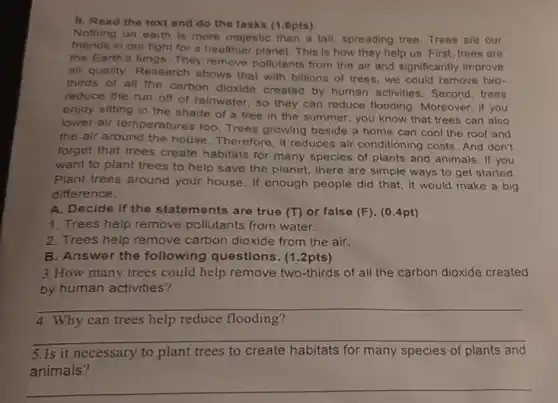 11. Read the text and do the tasks (1.6pts)
Nothing on earth is more majestic than a tall, spreading tree Trees are our
friends in our fight for a healthier planet This is how they help us. First, trees are
the Earth's lungs. They remove pollutants from the air and significantly improve
air quality. Research shows that with billions of trees,we could remove two-
thirds of all the carbon dioxide created by human activities. Second, trees
reduce the run off of rainwater, so they can reduce flooding . Moreover, if you
enjoy sitting in the shade of a tree in the summer, you know that trees can also
lower air temperatures too Trees growing beside a home can cool the roof and
the air around the house. Therefore, it reduces air conditioning costs. And don't
forget that trees create habitats for many species of plants and animals. If you
want to plant trees to help save the planet, there are simple ways to get started.
Plant trees around your house. If enough people did that, it would make a big
difference.
A. Decide if the statements are true (T) or false (F)(0.4pt)
1. Trees help remove pollutants from water.
2. Trees help remove carbon dioxide from the air.
B. Answer the following questions (1.2pts)
3.How many trees could help remove two-thirds of all the carbon dioxide created
by human activities?
__
4. Why can trees help reduce flooding?
__
5.Is it necessary to plant trees to create habitats for many species of plants and
animals?
__