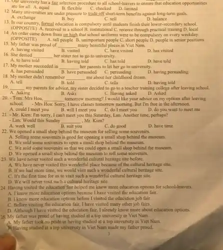 11. Our university has a fair selection procedure to all school-leavers to ensure that education opportunities
are for all. A equal	C. checked D. limited
B. flexible
12. Many universities are under pressure to trade off short-term benefits against long-term goals.
A. exchange
B. buy
D. balance
C. sell
13. In our country, formal education is compulsory until students finish their lower -secondary school.
(OPPOSITE) A. received in a school B. institutional C. receive through practical training D. local
14. An order came down from on high that school uniforms were to be compulsory on every weekday.
(OPPOSITE)
A. tall people B unimportant people C. short people D. people in senior positions
15. My father was proud of __ many beautiful places in Viet Nam.
A. having visited
B. visited
C. have visited
D. has visited
16. She denied __ her sister not to go to university.
A. to have told
B. having told
C. has told
D. have told
17. My mother succeeded in __ her parents to let her go to university.
B. have persuaded
A. has persuaded
C. persuading
D. having persuading
18. My mother didn't remember __ me about her childhood dream.
A. tell
B. told
C. tells
D. having told
19. __ my parents for advice.my sister decided to go to a teacher training college after leaving school.
A. Asking
B. Asks
C. Having asked
D. Asked
20. - Tom: Mrs Hoa, __ tomorrow morning? I would like your advice on my options after leaving
school. - Mrs Hoa: Sorry, I have classes tomorrow morning But I'm free in the afternoon.
A. could I meet you
B. will I meet you
C. do I meet you
D. do you want to meet me
21. - Mr. Kien: I'm sorry, I can't meet you this Saturday, Lan. Another time, perhaps?
- Lan: Would this Sunday __ Mr. Kien?
A. work well
B. suit you
C. do good
D. have time
22. We opened a small shop behind the museum for selling some souvenirs.
A. Selling some souvenirs is good for opening a small shop behind the museum.
B. We sold some souvenirs to open a small shop behind the museum.
C. We sold some souvenirs so that we could open a small shop behind the museum.
D. We opened a small shop behind the museum to sell some souvenirs.
23. We have never visited such a wonderful cultural heritage site before.
A. We have never visited this wonderful place because of the cultural heritage site.
B. If we had more time, we would visit such a wonderful cultural heritage site.
C. It's the first time for us to visit such a wonderful cultural heritage site.
D. We will never visit such a cultural heritage site.
24. Having visited the education fair helped me know more education options for school-leavers.
A.know more education options because I have visited the education fair.
B. I know more education options before I visited the education job fair.
C. Before visiting the education fair, I have visited many other job fairs.
D. Although I have visited the education fair, I already know more about education options.
25. My father was proud of having studied at a top university in Viet Nam.
A. My father took no pride in having studied at a top university in Viet Nam.
B. Having studied at a top university in Viet Nam made my father proud.