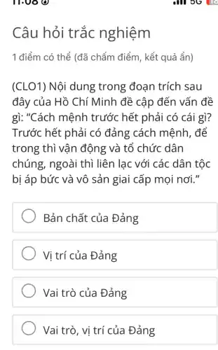 11.00 0
Câu hỏi trắc nghiệm
1 điểm có thể (đã chấm điểm , kết quả ẩn)
(CLO1) Nội dung trong đoạn trích sau
đây của Hồ Chí Minh đề cập đến vấn đề
gì: "Cách mệnh trước hết phải có cái gì?
Trước hết phải có đảng cách mệnh, để
trong thì vận động và tổ chức dân
chúng, ngoài thì liên lạc với các dân tộc
bị áp bức và vô sản giai cấp mọi nơi."
Bản chất của Đảng
Vị trí của Đảng
Vai trò của Đảng
all 3G To