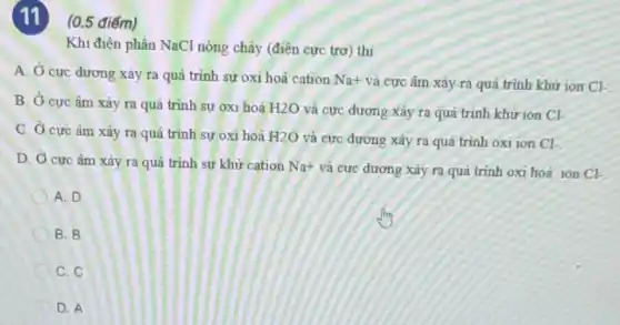 (11)(0.5 điểm)
Khi điện phân NaCl nóng chảy (điện cực trơ) thì
A. Ở cực dương xảy ra quá trình sự oxi hoá cation
Na+ và cực âm xảy ra quá trình khừ ion Cl-
B. Ở cực âm xảy ra quá trình sự oxi hoá H2O và cực đương xảy ra quá trình khử ion
Cl-
C. Ở cực âm xảy ra quả trình sự oxi hoá H2O và cực dương xảy ra quá trình oxi ion
Cl-
D. Ở cực âm xảy ra quá trình sự khử cation Na^+ và cực dương xảy ra quá trinh oxi hoá ion Cl-
A. D
B. B
C. C
D. A