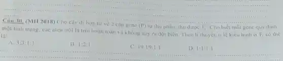 ........	....................
....
1:1:1:1
Câu 30. (MH 2018)Cho cây di hợp tư về 2 cặp gene
(P) tự thụ phấn, thu dược F_(1) Cho biết mỗi gene quy dinh
một tính trạng, các alen trội là trội hoàn toàn và khóng xây ra đột biến Theo lí thuyết, ti lệ kiêu hình ở
F_(1) có the
là:
A. 3:3:1:1
B. 1:2:1
C. 19:19:1:1