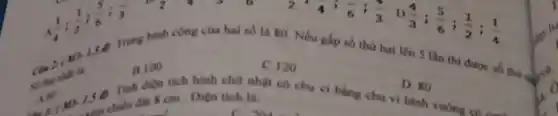 1(1)/(4);(1)/(2);(5)/(6);(1)/(3)
this
B. 100
Trung binh cong của hai số là 80 Nếu gấp số thứ hai lên 5 làn thì được số thu được
C. 120
D. 80
1. Tinh dien tich hình chữ nhật có chu vi bằng chu vì hình vuông có cạnh
cm. Diện tích là:
2:4;(4)/(6);(4)/(3) D
(4)/(3);(5)/(6);(1)/(2);(1)/(4)