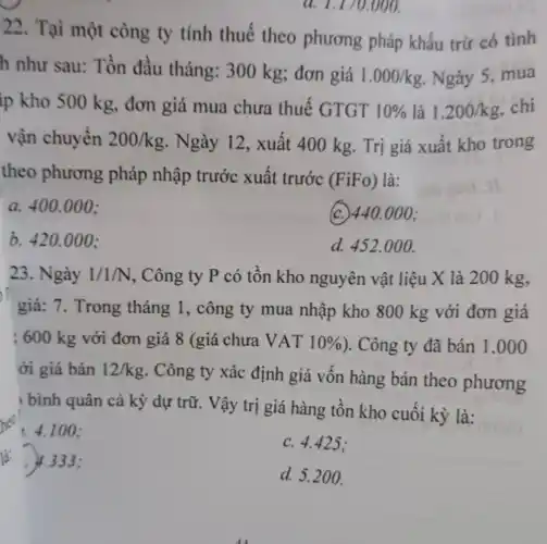 a. 1.170.000.
22. Tại một công ty tính thuế theo phương pháp khấu trừ có tình
h như sau: Tồn đầu tháng:300 kg; đơn giá
1.000/kg Ngày 5, mua
ip kho 500 kg.đơn giá mua chưa thuế GTGT 10%  là 1.200/kg chi
vận chuyển 200/kg . Ngày 12, xuất 400 kg. Trị giá xuất kho trong
theo phương pháp nhập trước xuất trước
(FiFo) là:
a. 400.000 :
(c.) 440.000;
b. 420.000 ;
d. 452.000 .
23. Ngày 1/1/N , Công ty P có tồn kho nguyên vật liệu X là 200 kg,
giá: 7. Trong tháng 1, công ty mua nhập kho 800 kg với đơn giá
; 600 kg với đơn giá 8 (giá chưa VAT 10%  ). Công ty đã bán 1.000
ới giá bán 12/kg . Công ty xác định giá vốn hàng bán theo phương
bình quân cả kỳ dự trữ. Vậy trị giá hàng tồn kho cuối kỳ là:
4.100 ;
c. 4.425 :
là: 4.333 :
d. 5.200 .