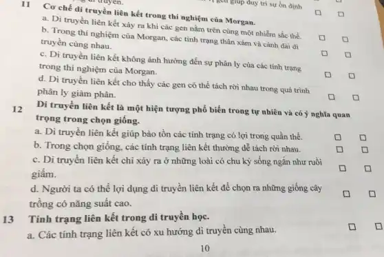 11
Cơ chế di truyền liên kết trong thí nghiệm của Morgan.
a. Di truyền liên kết xảy ra khi các gen nằm trên cùng một nhiễm sắc thể.
b. Trong thí nghiệm của Morgan, các tính trạng thân xám và cánh dài di
truyền cùng nhau.
square 
c. Di truyền liên kết không ảnh hưởng đến sự phân ly của các tính trạng
trong thí nghiệm của Morgan.
square 
square 
d. Di truyền liên kết cho thấy các gen có thể tách rời nhau trong quá trình
phân ly giảm phân.
square 
square 
square 
square 
12
Di truyền liên kết là một hiện tượng phổ biến trong tự nhiên và có ý nghĩa quan
trọng trong chọn giống.
a. Di truyền liên kết giúp bảo tồn các tính trạng có lợi trong quần thể.
square 
b. Trong chọn giống các tính trạng liên kết thường dễ tách rời nhau.
square 
square 
c. Di truyền liên kết chỉ xảy ra ở những loài có chu kỳ sống ngắn như ruồi
giấm.
square 
square 
d. Người ta có thể lợi dụng di truyền liên kết để chọn ra những giống cây
trồng có nǎng suất cao.
Tính trạng liên kết trong di truyền học.
a. Các tính trạng liên kết có xu hướng di truyền cùng nhau.