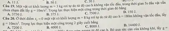 A. 11J.
B. 50J.
C. 30J.
rơi tự do từ độ cao h không vận tốc đầu, trong thời gian 5s đầu vật vẫn
Câu 19. Một vật có khối lượng m=3kg
chưa chạm đất lấy g=10m/s^2 Trọng lực thực hiện một công trong thời gian đó bằng
C. 7500 J.
D. 150J.
A. 3750J.
B. 375 J.
Câu 20. Ở thời điểm t_(0)=0 một vật có khối lượng m=8kg rơi tự do từ độ cao h=180m không vận tốc đầu.lấy
g=10m/s^2 Trọng lực thực hiện một công trong 2 giây cuối bằng
A. 7200 J.
B. 4000 J.
C. 8000 J.
D. 14400 J.
h. Bỏ qua sức cản của không khí, lấy