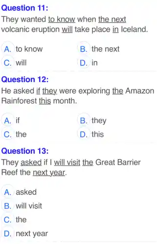 11:
They wanted to know when the next
volcanic eruption will I take place in Iceland.
A to know
B. the next
C will
D in
Question 12:
He asked if they. were exploring the Amazon
Rainforest this month.
A if
B they
C the
D this
Question 13:
They asked if I will visit the Great Barrier
Reef the next year.
A asked
B will visit
C the
D next year