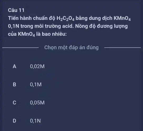 11
Tiến hành chuẩn độ H_(2)C_(2)O_(4) bằng dung dịch KMnO_(4)
0,1N trong môi trường acid. Nồng độ đương lượng
của KMnO_(4) là bao nhiêu:
__
Chọn một đáp án đúng
A FI
0,02M
B
0,1M
C
C
0,05M
D
0,1N