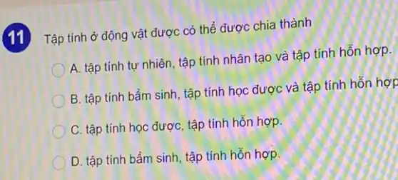 (11)Tập tính ở động vật được có thể được chia thành
A. tập tính tự nhiên, tập tính nhân tạo và tập tính hỗn hợp.
B. tập tính bẩm sinh, tập tính học được và tập tính hỗn hợp
C. tập tính học được, tập tính hỗn hợp.
D. tập tính bẩm sinh, tập tính hỗn hợp.